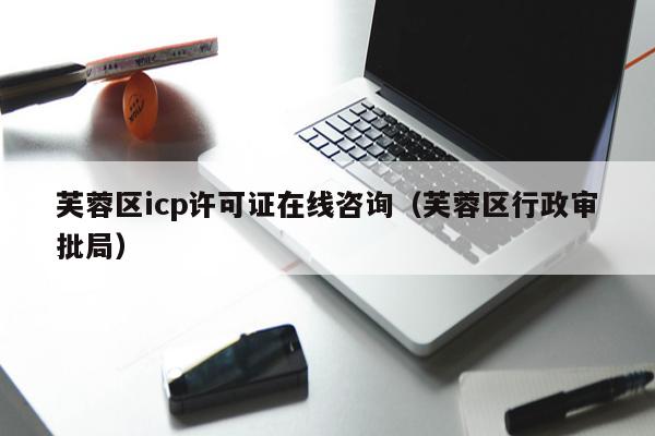 芙蓉区icp许可证在线咨询（芙蓉区行政审批局）