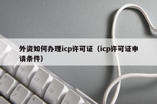 外资如何办理icp许可证（icp许可证申请条件）