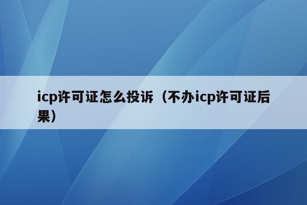 icp许可证怎么投诉（不办icp许可证后果）