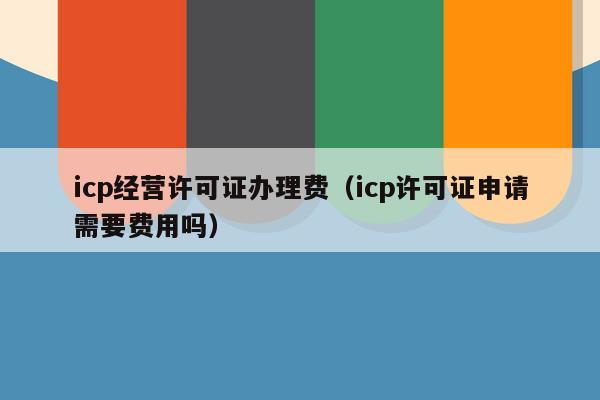 icp经营许可证办理费（icp许可证申请需要费用吗）