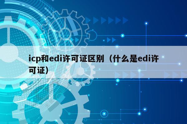 icp和edi许可证区别（什么是edi许可证）