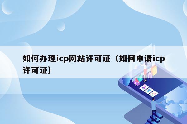 如何办理icp网站许可证（如何申请icp许可证）