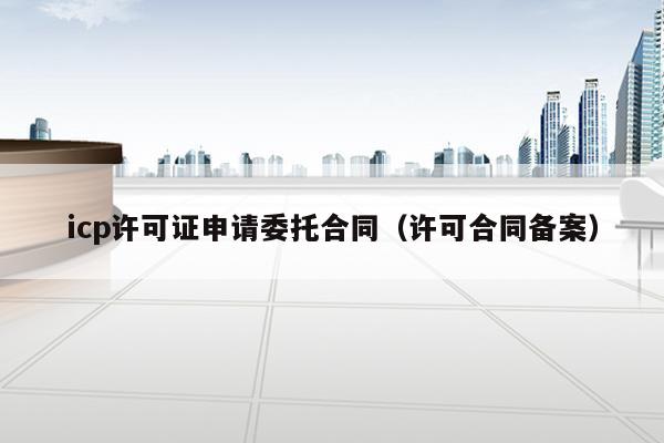 icp许可证申请委托合同（许可合同备案）