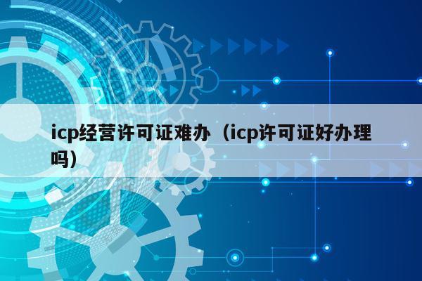 icp经营许可证难办（icp许可证好办理吗）