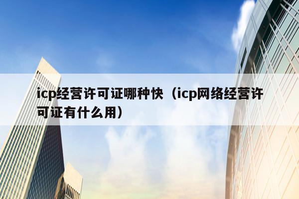 icp经营许可证哪种快（icp网络经营许可证有什么用）