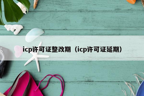 icp许可证整改期（icp许可证延期）
