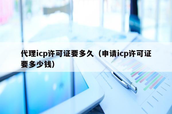 代理icp许可证要多久（申请icp许可证要多少钱）