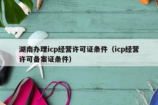 湖南办理icp经营许可证条件（icp经营许可备案证条件）