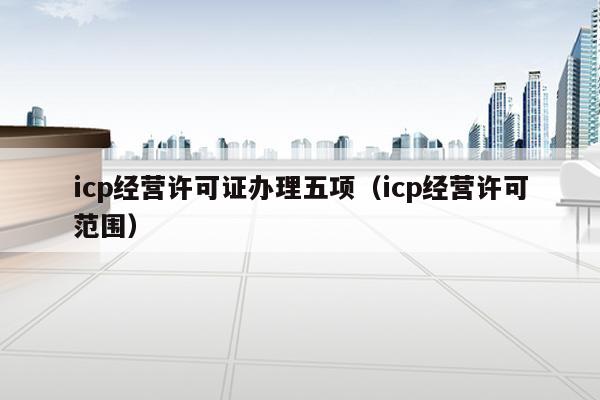 icp经营许可证办理五项（icp经营许可范围）