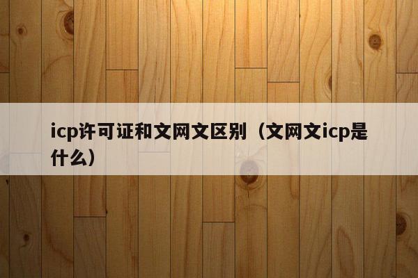 icp许可证和文网文区别（文网文icp是什么）