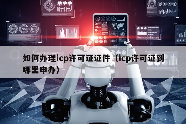 如何办理icp许可证证件（icp许可证到哪里申办）