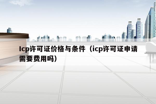 Icp许可证价格与条件（icp许可证申请需要费用吗）