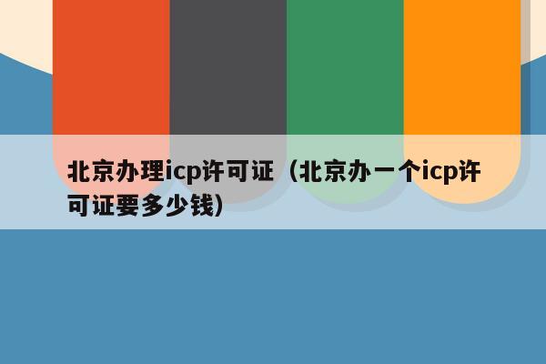 北京办理icp许可证（北京办一个icp许可证要多少钱）