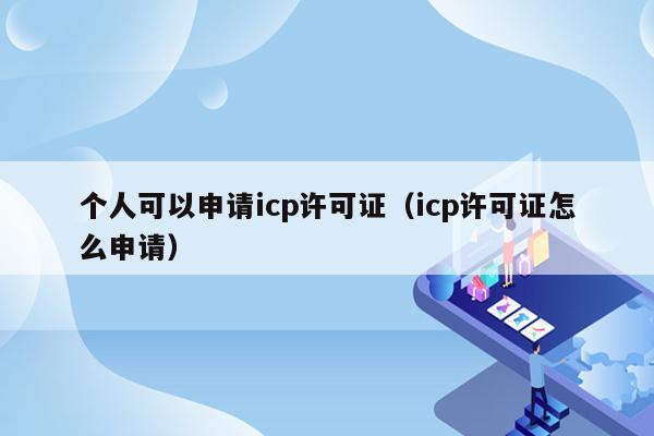 个人可以申请icp许可证（icp许可证怎么申请）