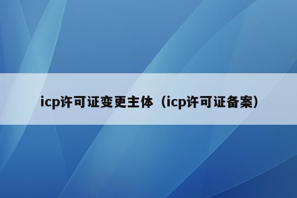 icp许可证变更主体（icp许可证备案）