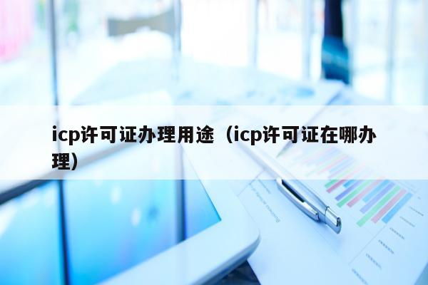 icp许可证办理用途（icp许可证在哪办理）