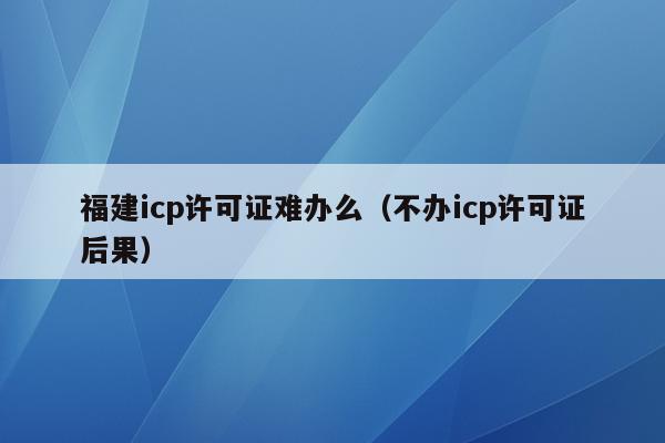 福建icp许可证难办么（不办icp许可证后果）