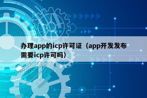 办理app的icp许可证（app开发发布需要icp许可吗）