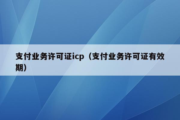 支付业务许可证icp（支付业务许可证有效期）
