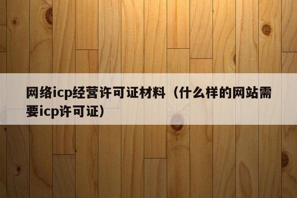 网络icp经营许可证材料（什么样的网站需要icp许可证）