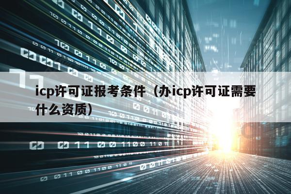 icp许可证报考条件（办icp许可证需要什么资质）