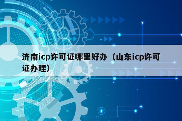 济南icp许可证哪里好办（山东icp许可证办理）