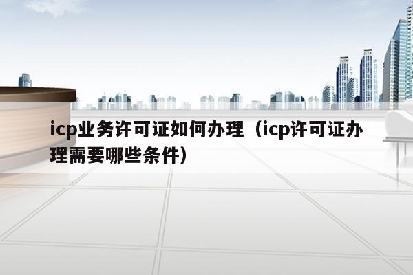 icp业务许可证如何办理（icp许可证办理需要哪些条件）