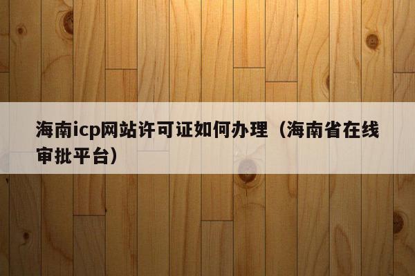 海南icp网站许可证如何办理（海南省在线审批平台）