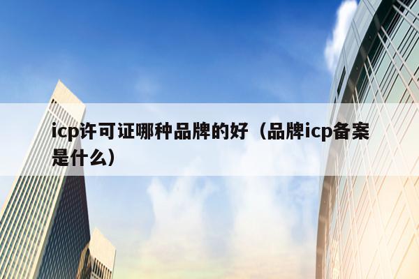 icp许可证哪种品牌的好（品牌icp备案是什么）