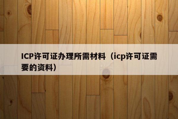 ICP许可证办理所需材料（icp许可证需要的资料）
