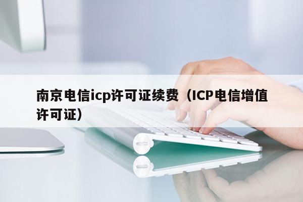 南京电信icp许可证续费（ICP电信增值许可证）