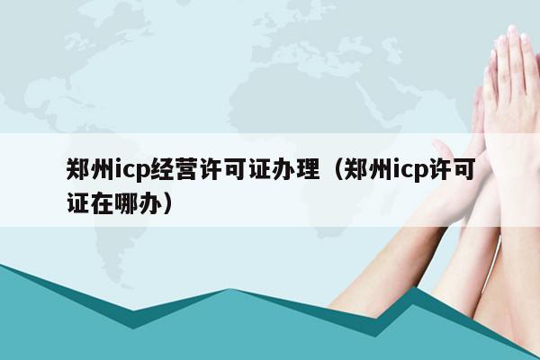 郑州icp经营许可证办理（郑州icp许可证在哪办）