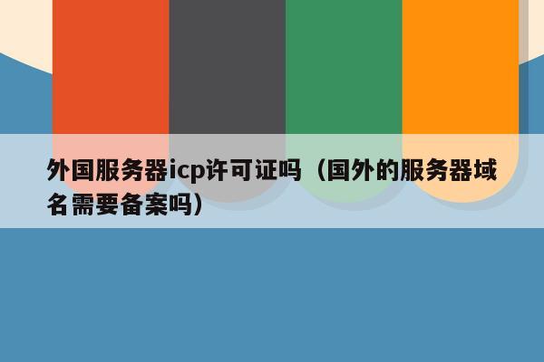 外国服务器icp许可证吗（国外的服务器域名需要备案吗）