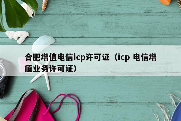 合肥增值电信icp许可证（icp 电信增值业务许可证）