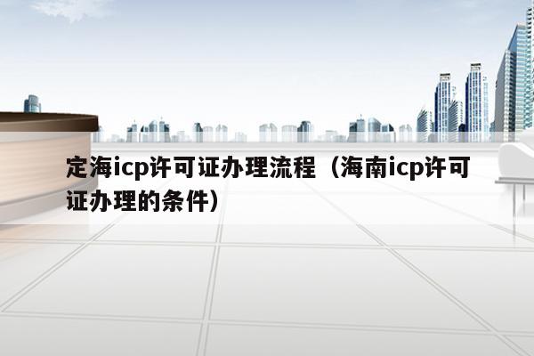 定海icp许可证办理流程（海南icp许可证办理的条件）