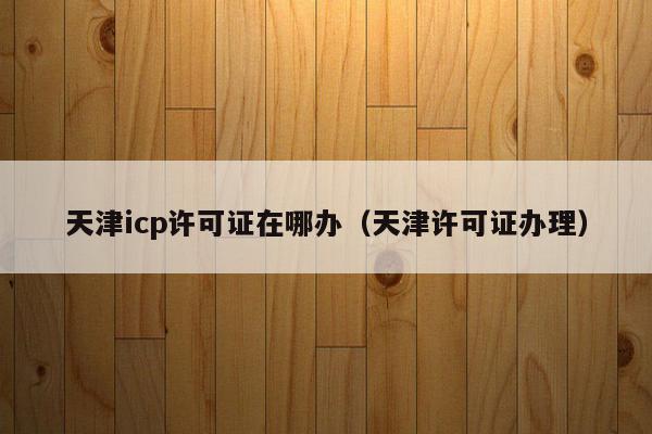 天津icp许可证在哪办（天津许可证办理）