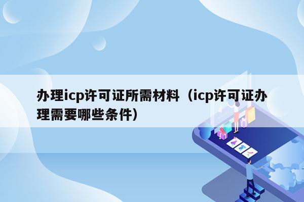 办理icp许可证所需材料（icp许可证办理需要哪些条件）