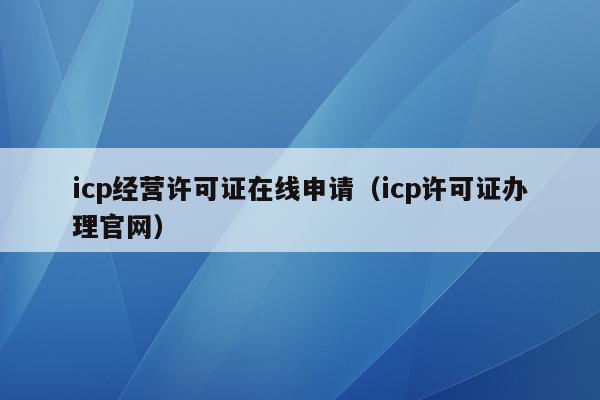 icp经营许可证在线申请（icp许可证办理官网）