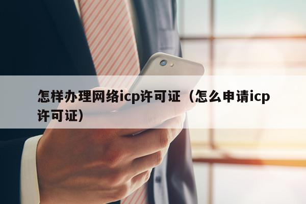 怎样办理网络icp许可证（怎么申请icp许可证）