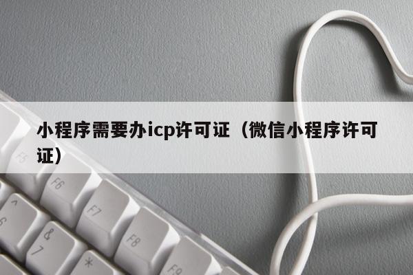 小程序需要办icp许可证（微信小程序许可证）