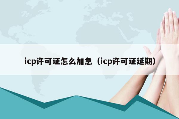 icp许可证怎么加急（icp许可证延期）