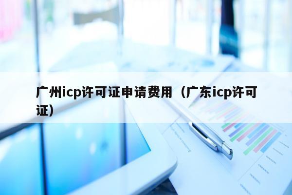 广州icp许可证申请费用（广东icp许可证）