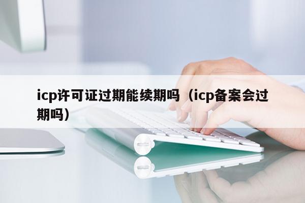 icp许可证过期能续期吗（icp备案会过期吗）