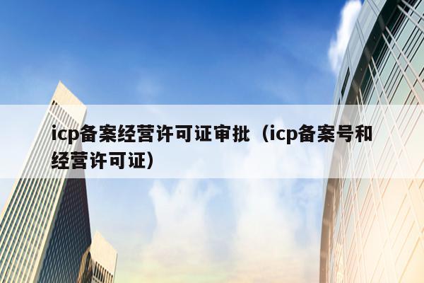 icp备案经营许可证审批（icp备案号和经营许可证）
