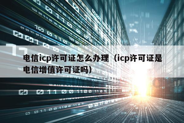 电信icp许可证怎么办理（icp许可证是电信增值许可证吗）