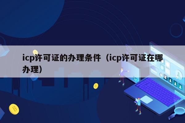 icp许可证的办理条件（icp许可证在哪办理）