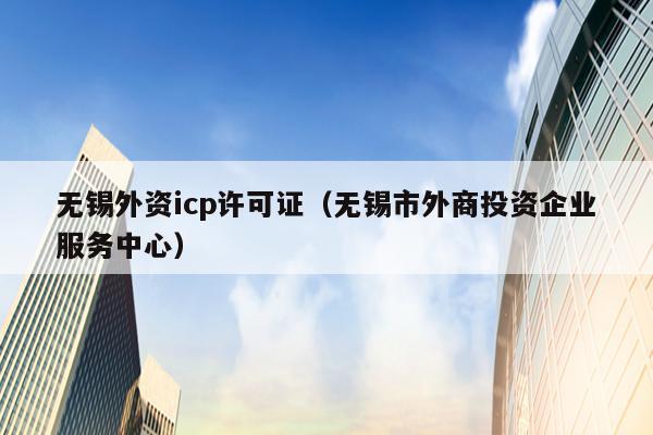 无锡外资icp许可证（无锡市外商投资企业服务中心）