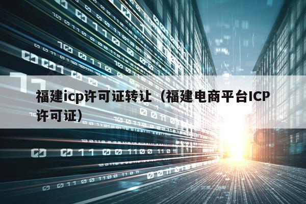 福建icp许可证转让（福建电商平台ICP许可证）