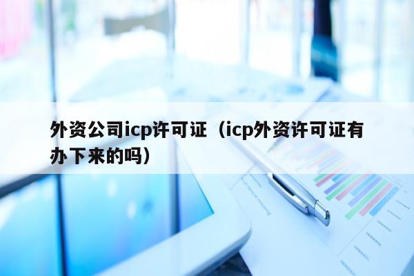 外资公司icp许可证（icp外资许可证有办下来的吗）