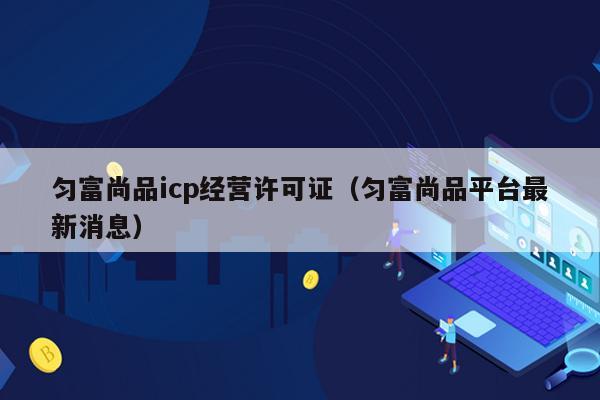 匀富尚品icp经营许可证（匀富尚品平台最新消息）
